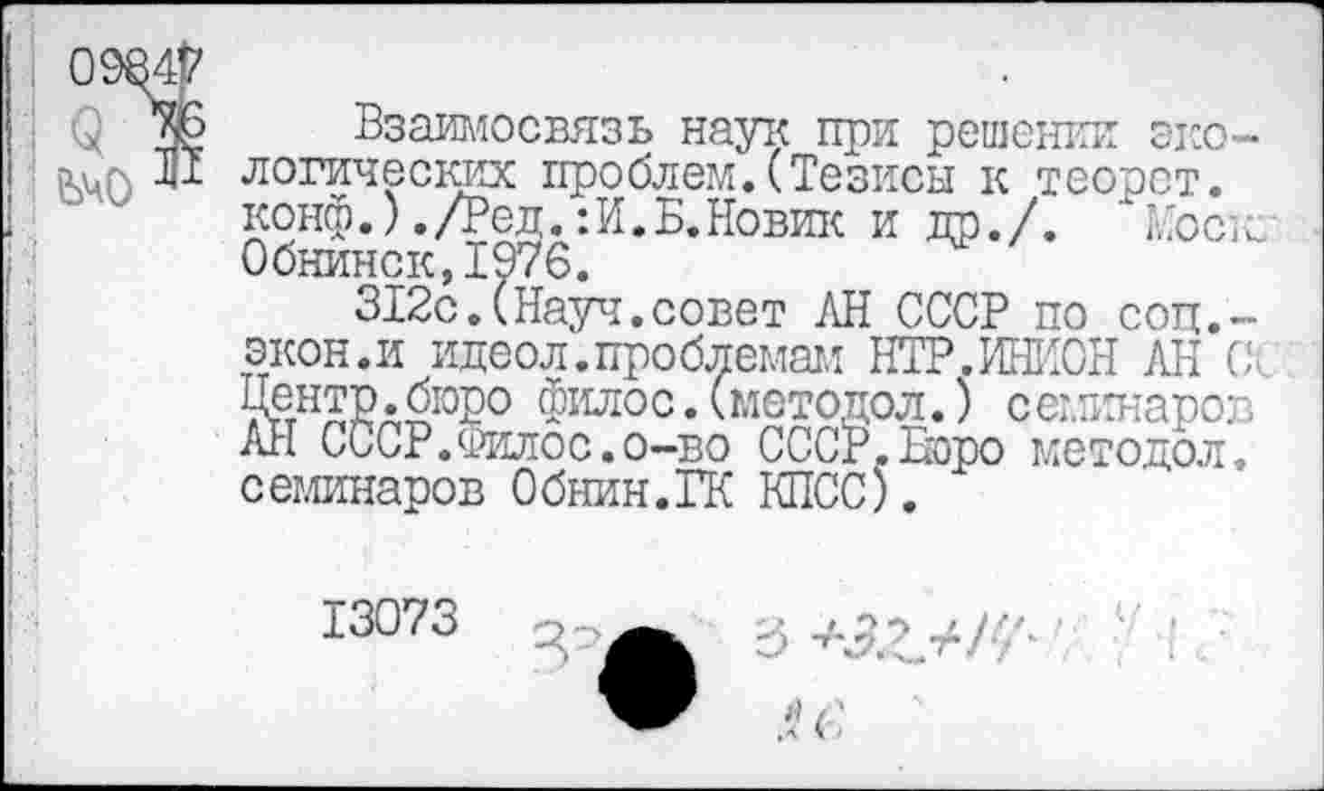 ﻿3 ЬчО
Взаимосвязь наук при решении экологических проблем.(Тезисы к теорст. конф.) ./Ред. :И.В.Новик и пр./. Моск: Обнинск,1976.
312с.(Нарт.совет АН СССР по соп,-экон.и идеол.проблемам НТР.ИНИОН АН Се Центр.бюро Филос. (методол.) семинаров АН СССР.Филос.о-во СССг.Воро методол, семинаров Обнин.ГК КПСС).
13073	'	3